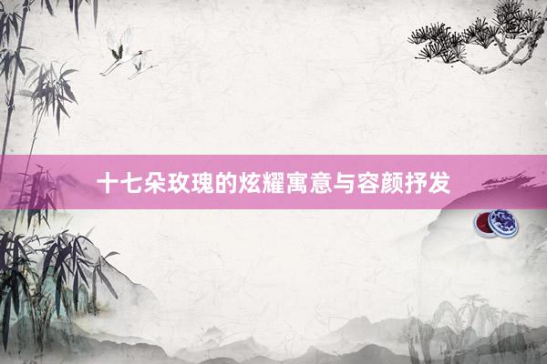 十七朵玫瑰的炫耀寓意与容颜抒发