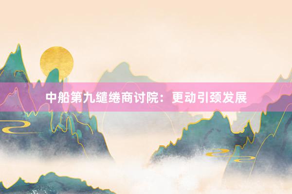 中船第九缱绻商讨院：更动引颈发展